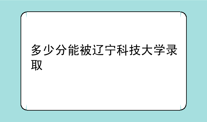 多少分能被辽宁科技大学录取