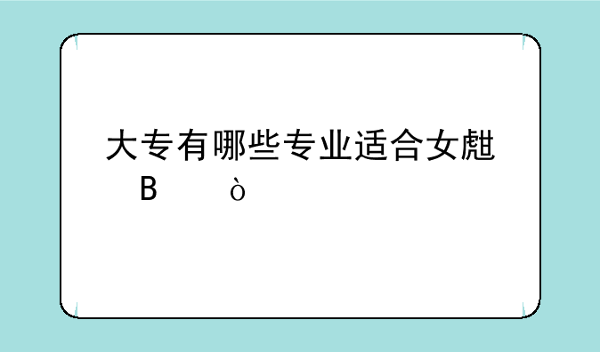 大专有哪些专业适合女生吧？