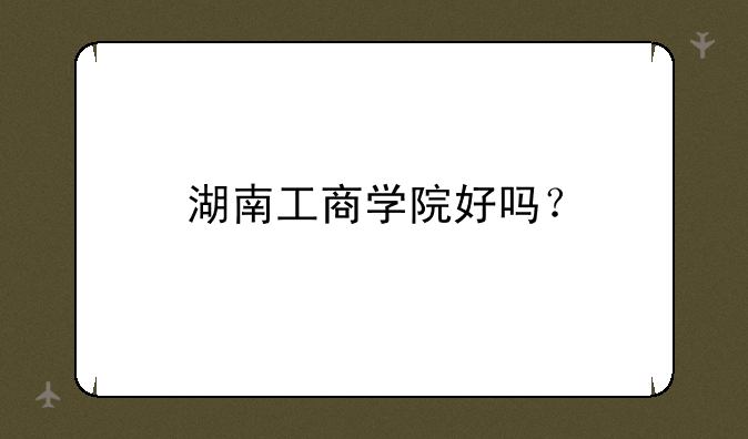 湖南工商学院好吗？