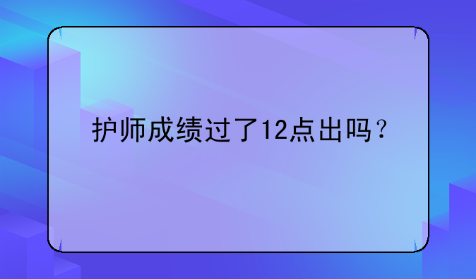 护师成绩过了12点出吗？