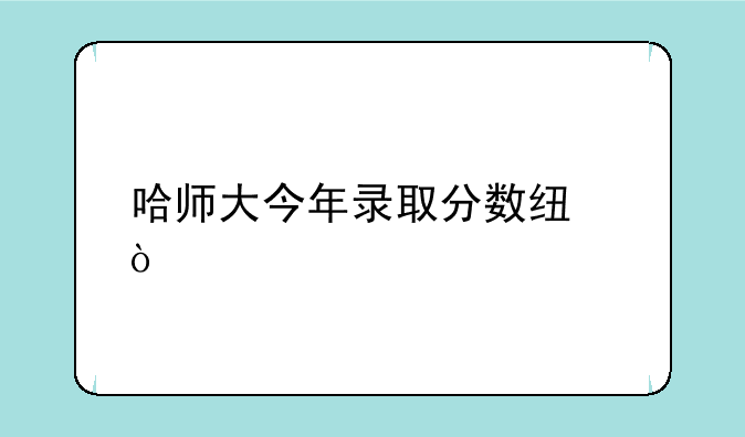 哈师大今年录取分数线？
