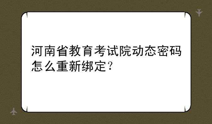 河南省教育考试院动态密码怎么重新绑定？