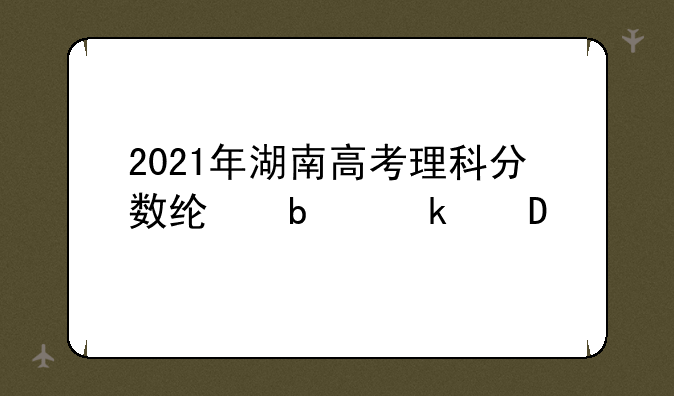 2021年湖南高考理科分数线是多少?