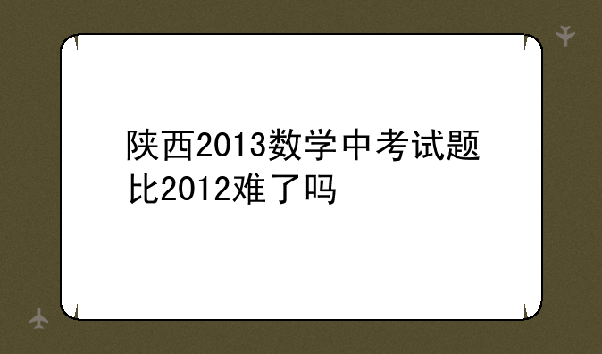 陕西2013数学中考试题比2012难了吗