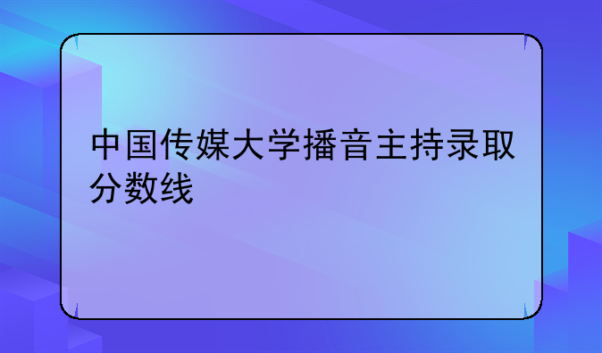 中国传媒大学播音主持录取分数线