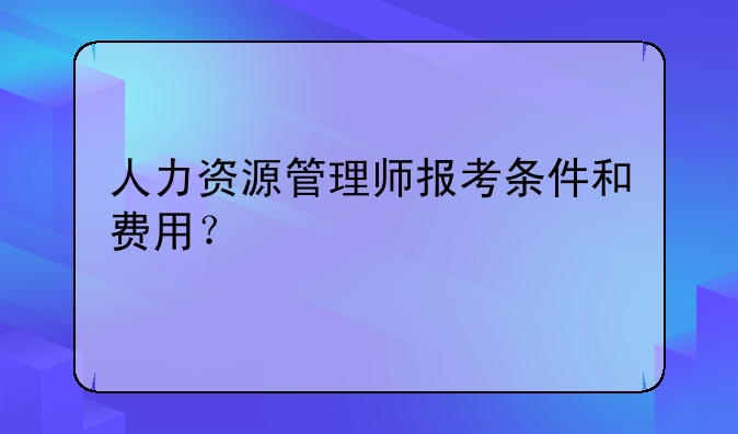 人力资源管理师报考条件和费用？