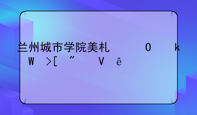 兰州城市学院美术专业录取分数线