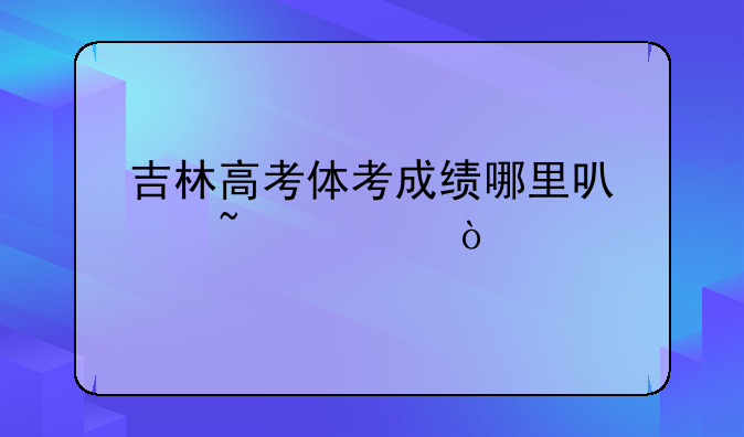 吉林高考体考成绩哪里可以查询？