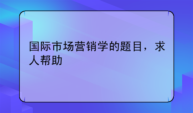 国际市场营销学的题目，求人帮助