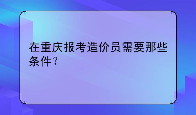 在重庆报考造价员需要那些条件？