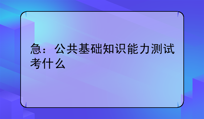 急：公共基础知识能力测试考什么