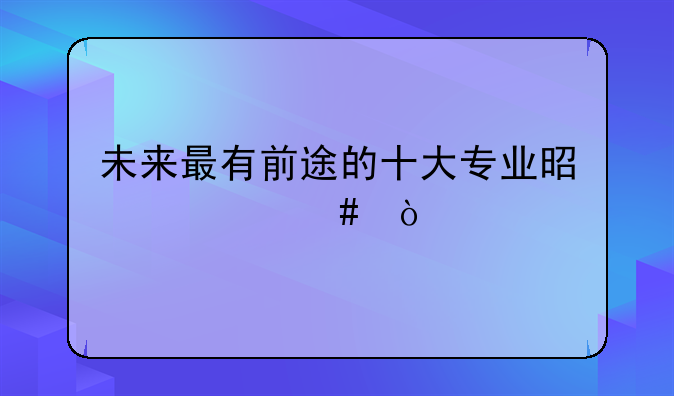 未来最有前途的十大专业是什么？