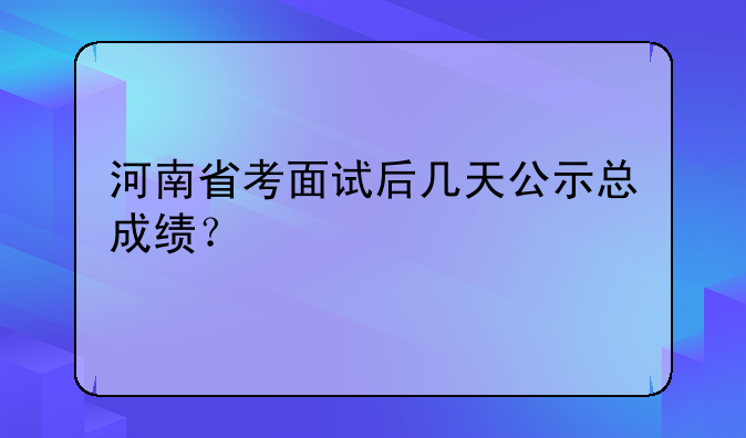 河南省考面试后几天公示总成绩？