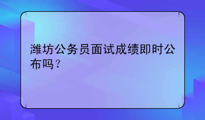 潍坊公务员面试成绩即时公布吗？