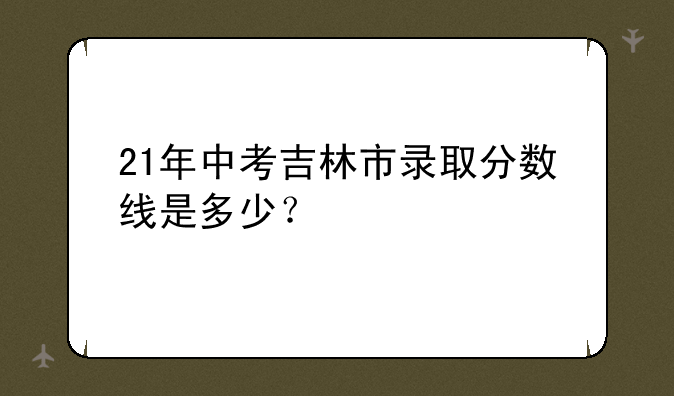 21年中考吉林市录取分数线是多少？