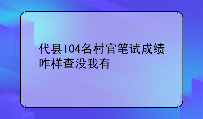 代县104名村官笔试成绩咋样查没我有