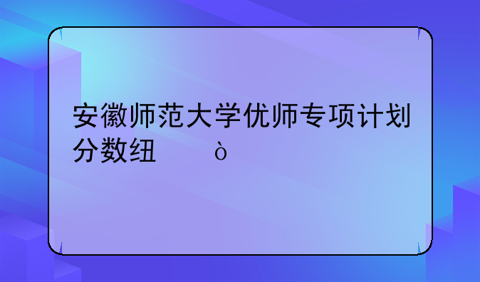 安徽师范大学优师专项计划分数线？