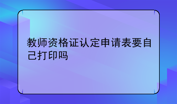 教师资格证认定申请表要自己打印吗