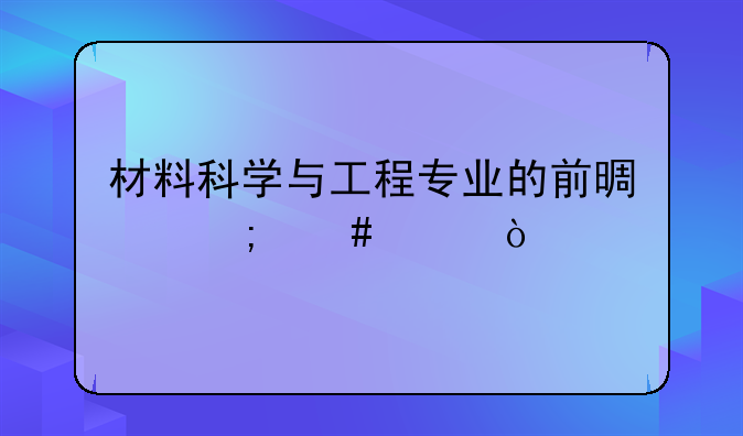 材料科学与工程专业的前景怎么样？