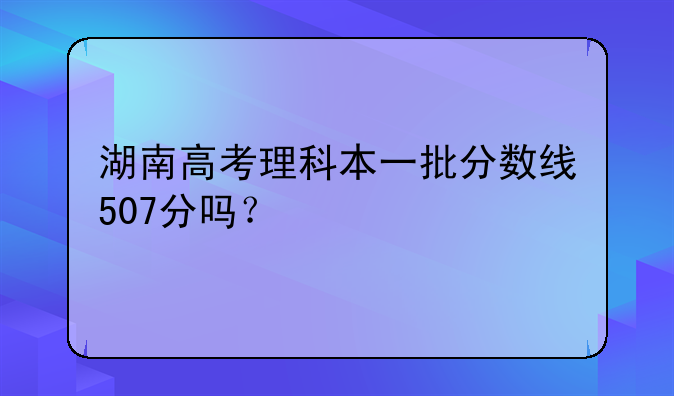 湖南高考理科本一批分数线507分吗？