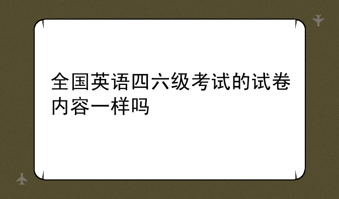 全国英语四六级考试的试卷内容一样吗