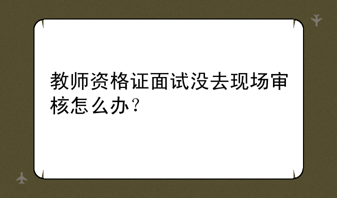 教师资格证面试没去现场审核怎么办？