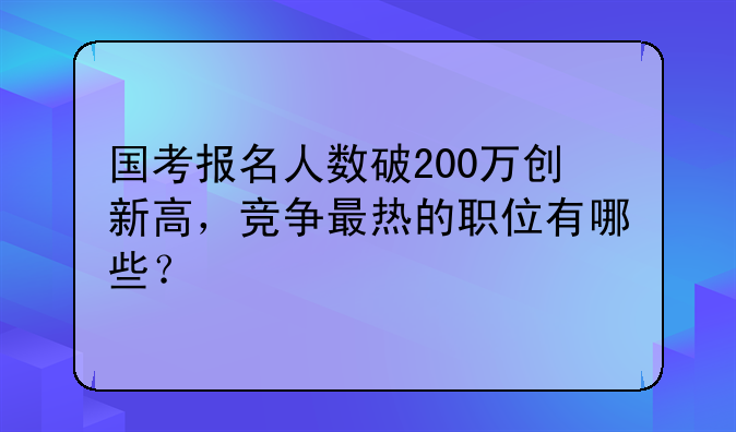 国考报名人数破200万创新高，竞争最热的职位有哪些？