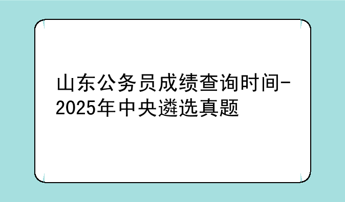 山东公务员成绩查询时间-2025年中央遴选真题