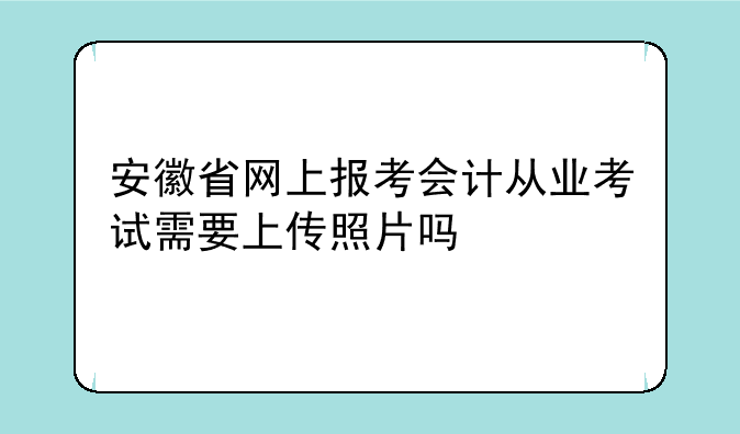 安徽省网上报考会计从业考试需要上传照片吗