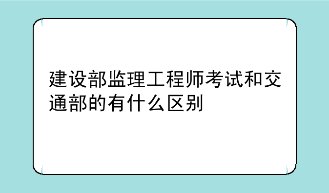 建设部监理工程师考试和交通部的有什么区别