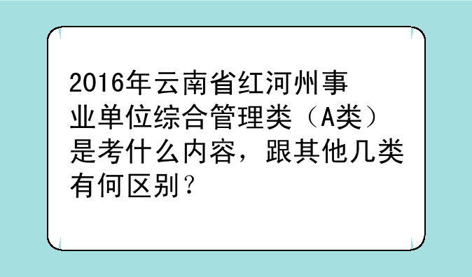 2016年云南省红河州事业单位综合管理类（A类）是考什么内容，跟其他几类有何区别？