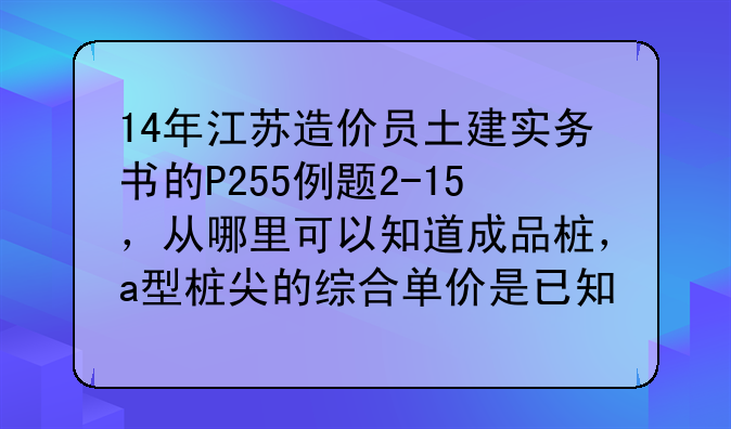 14年江苏造价员土建实务书的P255例题2-15，从哪里可以知道成品桩，a型桩尖的综合单价是已知的？