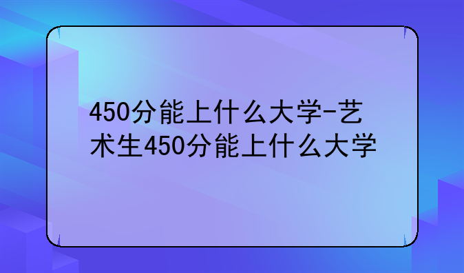 450分能上什么大学-艺术生450分能上什么大学