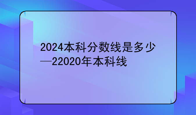 2024本科分数线是多少—22020年本科线