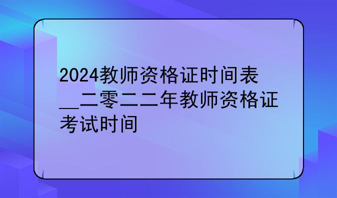 2024教师资格证时间表__二零二二年教师资格证考试时间