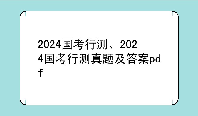 2024国考行测、2024国考行测真题及答案pdf