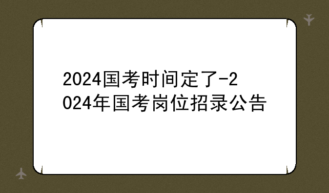 2024国考时间定了-2024年国考岗位招录公告