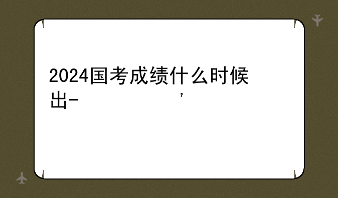 2024国考成绩什么时候出-202年国考成绩
