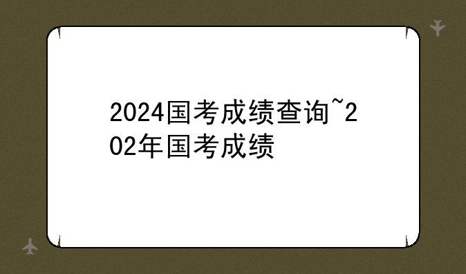 2024国考成绩查询~202年国考成绩