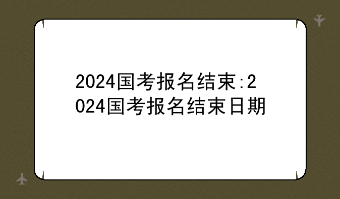 2024国考报名结束:2024国考报名结束日期