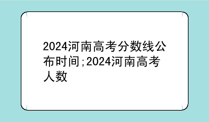 2024河南高考分数线公布时间;2024河南高考人数