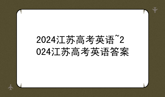 2024江苏高考英语~2024江苏高考英语答案