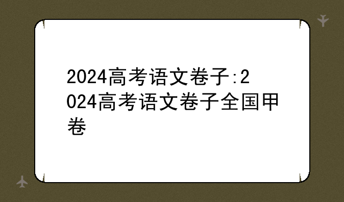 2024高考语文卷子:2024高考语文卷子全国甲卷