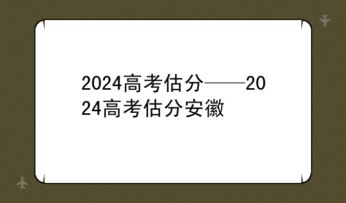 2024高考估分——2024高考估分安徽