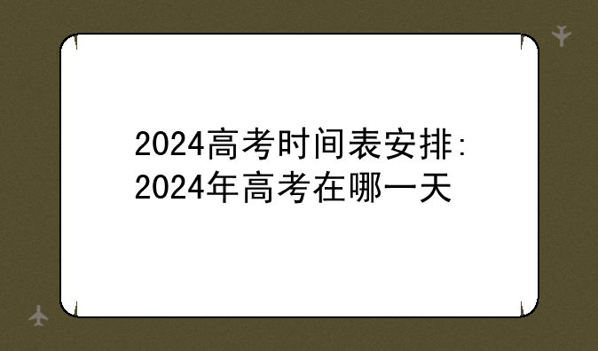 2024高考时间表安排:2024年高考在哪一天