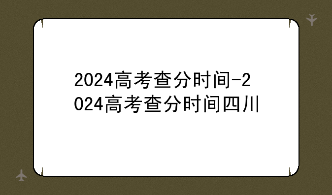 2024高考查分时间-2024高考查分时间四川