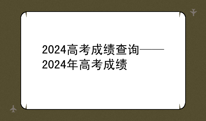 2024高考成绩查询——2024年高考成绩