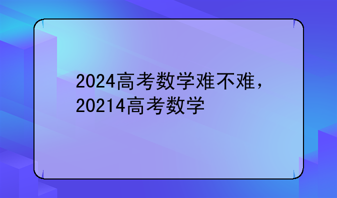 2024高考数学难不难，20214高考数学