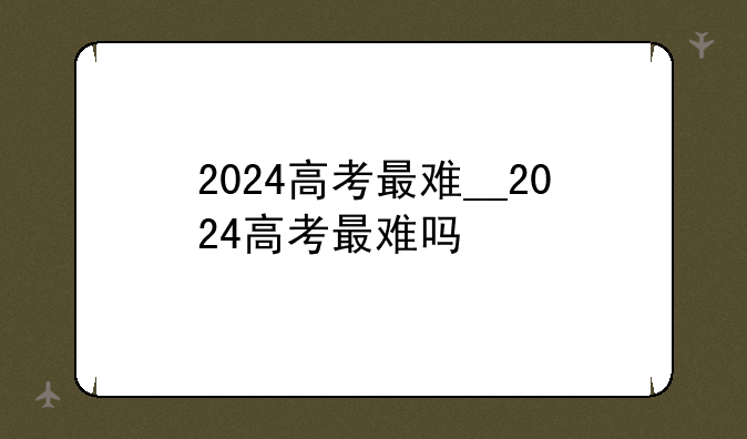 2024高考最难__2024高考最难吗