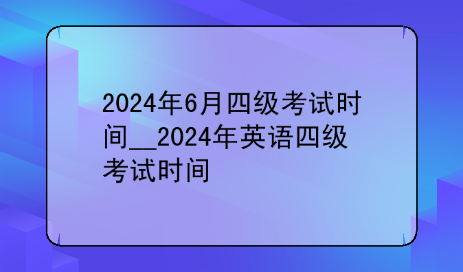 2024年6月四级考试时间__2024年英语四级考试时间